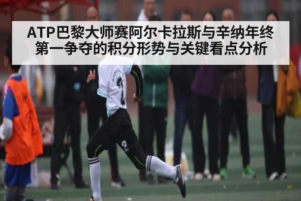 ATP巴黎大师赛阿尔卡拉斯与辛纳年终第一争夺的积分形势与关键看点分析