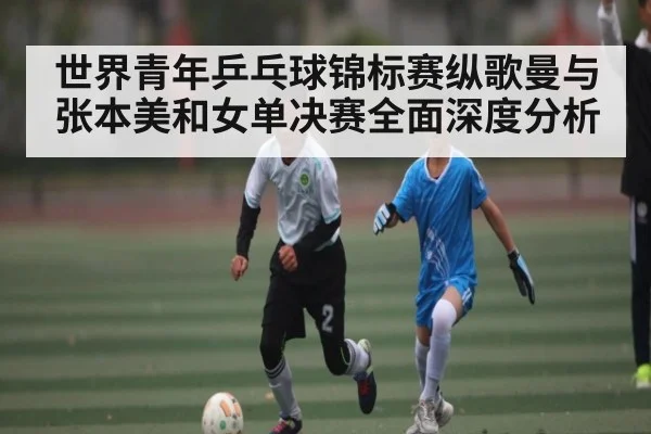 世界青年乒乓球锦标赛纵歌曼与张本美和女单决赛全面深度分析