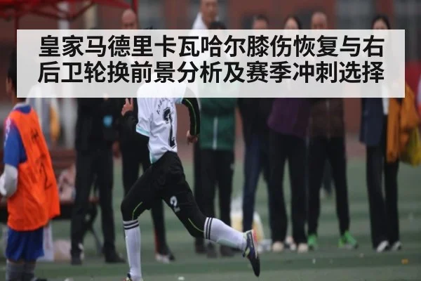 皇家马德里卡瓦哈尔膝伤恢复与右后卫轮换前景分析及赛季冲刺选择