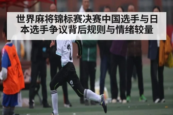 世界麻将锦标赛决赛中国选手与日本选手争议背后规则与情绪较量