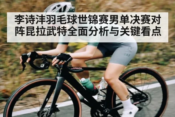 李诗沣羽毛球世锦赛男单决赛对阵昆拉武特全面分析与关键看点