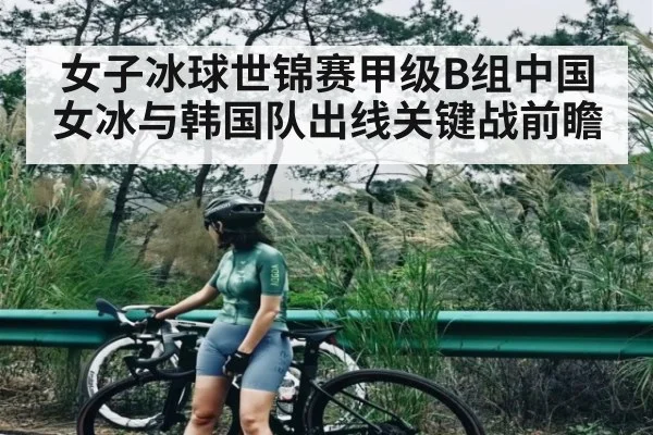 女子冰球世锦赛甲级B组中国女冰与韩国队出线关键战前瞻